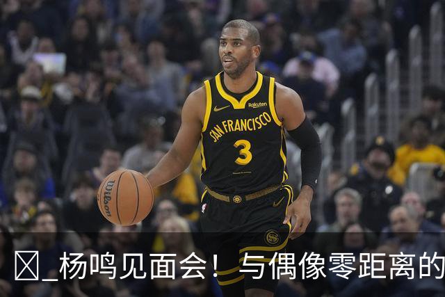 🏀 杨鸣见面会！与偶像零距离的绝佳机会来啦！